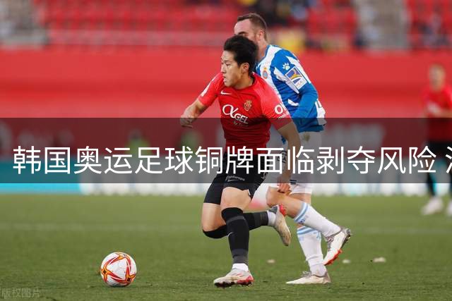韩国奥运足球铜牌面临剥夺风险 涉多场国际赛事裁判性招待丑闻